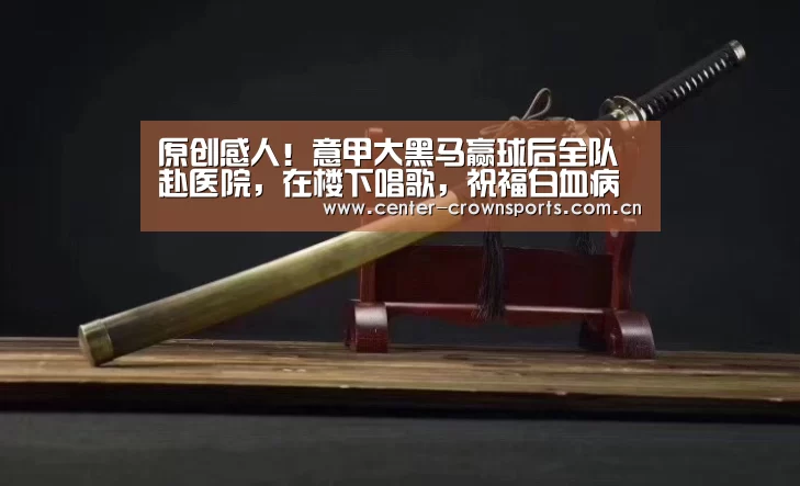 原创感人!意甲大黑马赢球后全队赴医院,在楼下唱歌,祝福白血病主帅:皇冠体育官方网站(图4) 皇冠体育官方网站